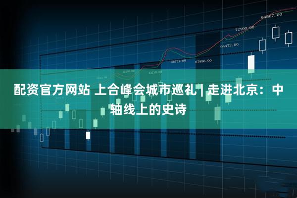 配资官方网站 上合峰会城市巡礼 | 走进北京：中轴线上的史诗