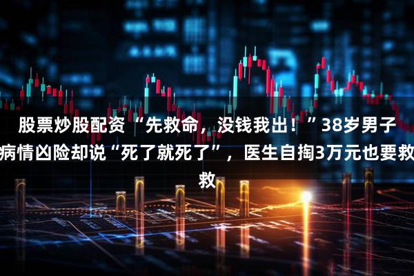 股票炒股配资 “先救命，没钱我出！”38岁男子病情凶险却说“死了就死了”，医生自掏3万元也要救