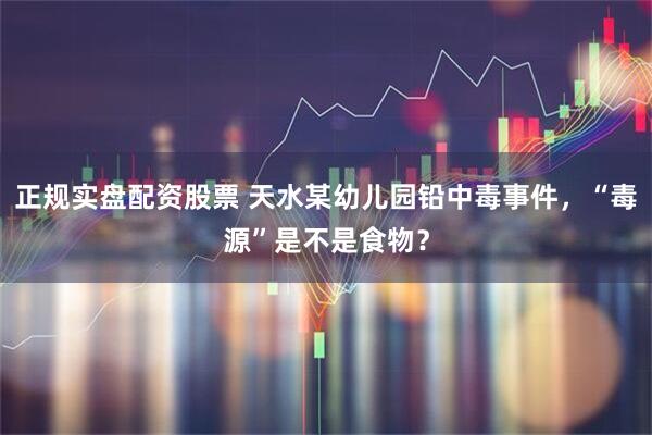 正规实盘配资股票 天水某幼儿园铅中毒事件，“毒源”是不是食物？