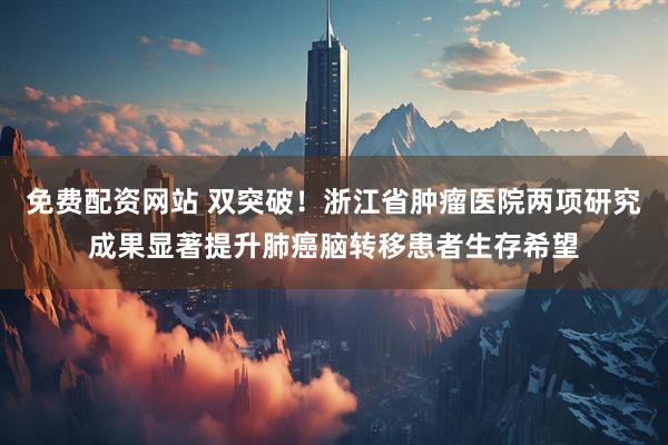 免费配资网站 双突破！浙江省肿瘤医院两项研究成果显著提升肺癌脑转移患者生存希望