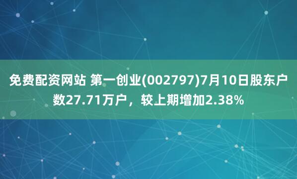 免费配资网站 第一创业(002797)7月10日股东户数27.71万户，较上期增加2.38%