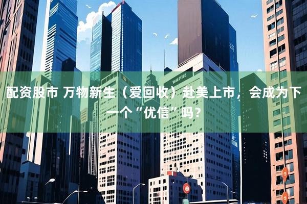 配资股市 万物新生（爱回收）赴美上市，会成为下一个“优信”吗？