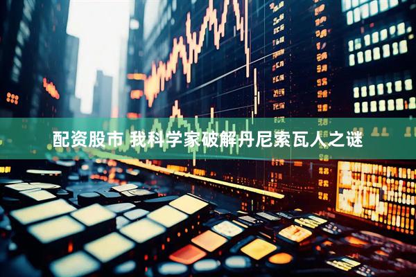 配资股市 我科学家破解丹尼索瓦人之谜