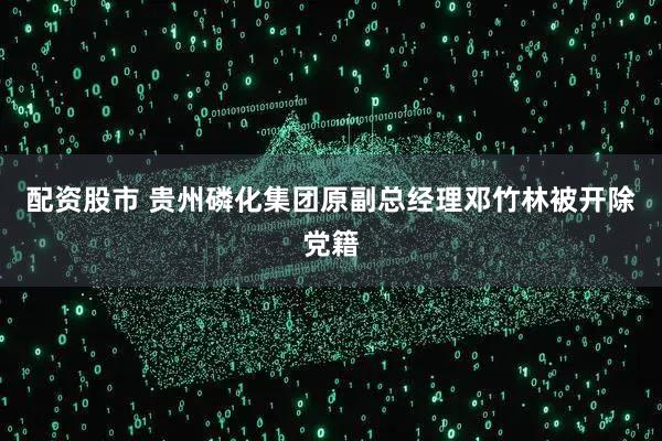 配资股市 贵州磷化集团原副总经理邓竹林被开除党籍