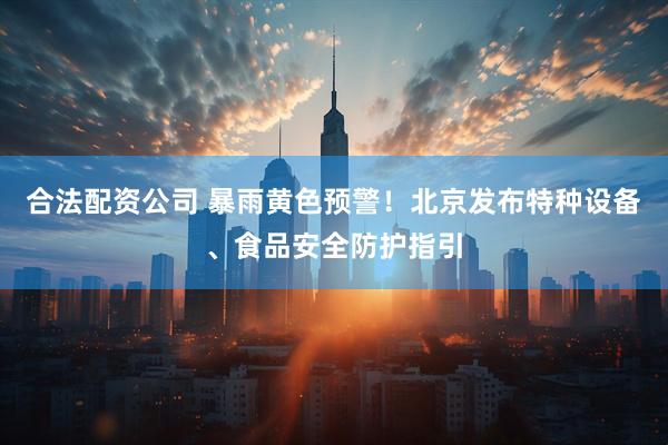 合法配资公司 暴雨黄色预警！北京发布特种设备、食品安全防护指引