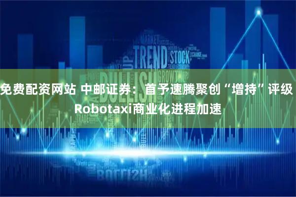 免费配资网站 中邮证券：首予速腾聚创“增持”评级 Robotaxi商业化进程加速