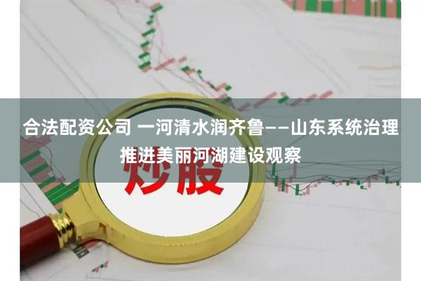 合法配资公司 一河清水润齐鲁——山东系统治理推进美丽河湖建设观察