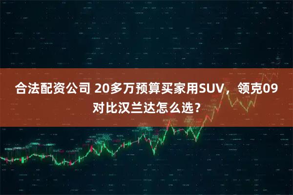 合法配资公司 20多万预算买家用SUV，领克09对比汉兰达怎么选？