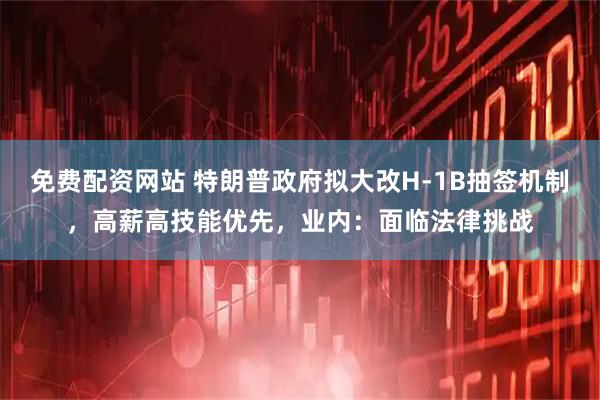 免费配资网站 特朗普政府拟大改H-1B抽签机制，高薪高技能优先，业内：面临法律挑战