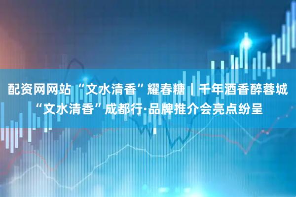 配资网网站 “文水清香”耀春糖｜千年酒香醉蓉城“文水清香”成都行·品牌推介会亮点纷呈