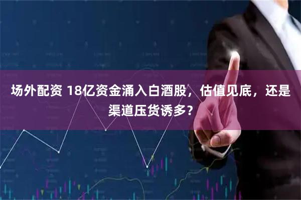 场外配资 18亿资金涌入白酒股，估值见底，还是渠道压货诱多？