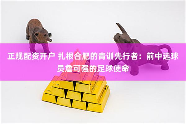 正规配资开户 扎根合肥的青训先行者：前中远球员詹可强的足球使命