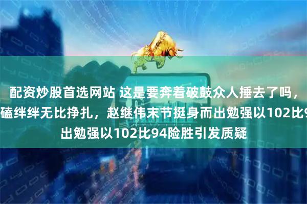 配资炒股首选网站 这是要奔着破鼓众人捶去了吗，打个福建队都磕磕绊绊无比挣扎，赵继伟末节挺身而出勉强以102比94险胜引发质疑