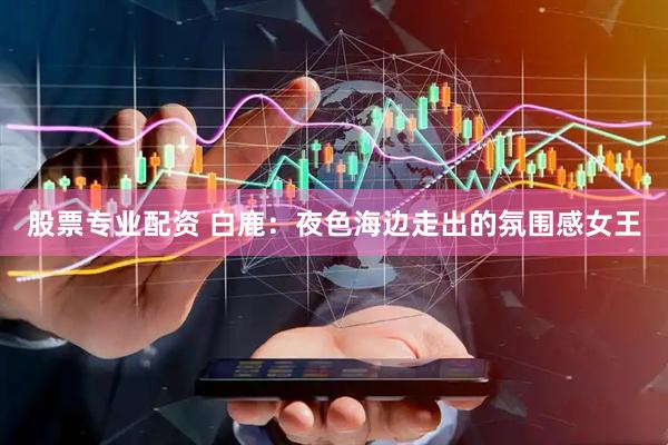 股票专业配资 白鹿：夜色海边走出的氛围感女王
