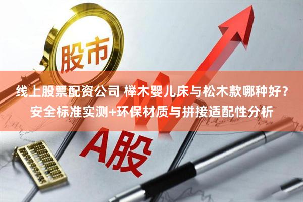 线上股票配资公司 榉木婴儿床与松木款哪种好？安全标准实测+环保材质与拼接适配性分析