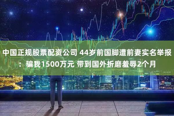 中国正规股票配资公司 44岁前国脚遭前妻实名举报：骗我1500万元 带到国外折磨羞辱2个月